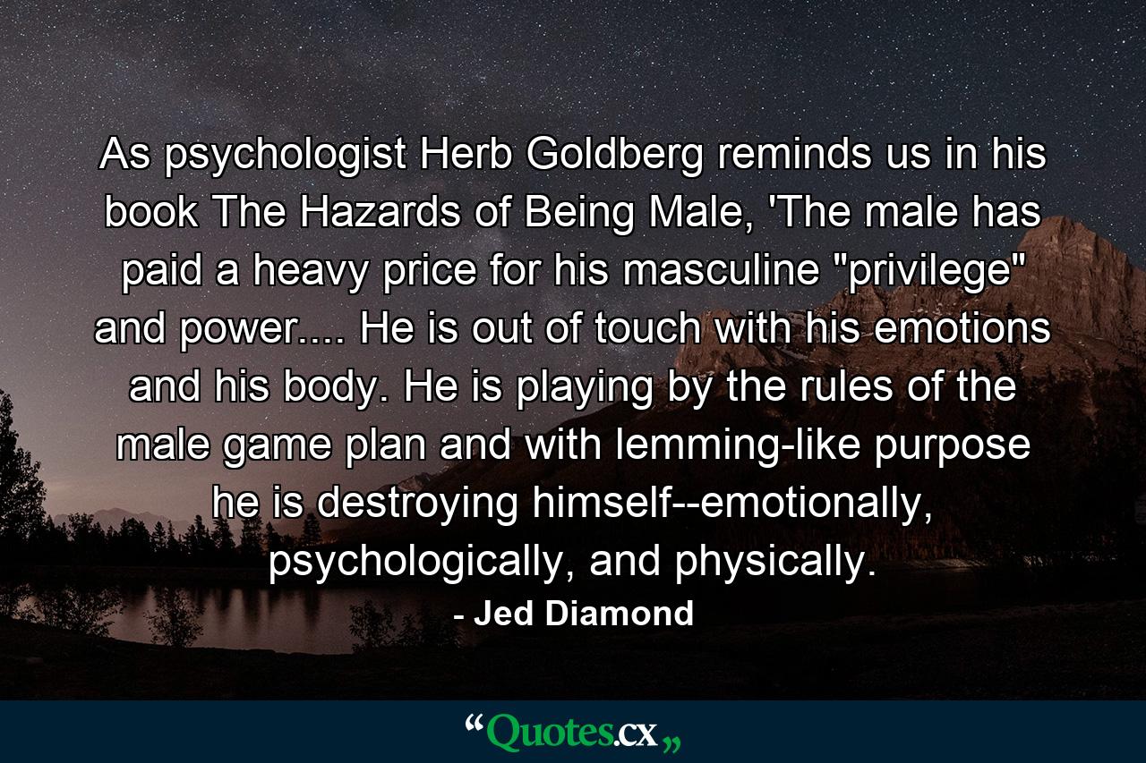 As psychologist Herb Goldberg reminds us in his book The Hazards of Being Male, 'The male has paid a heavy price for his masculine 