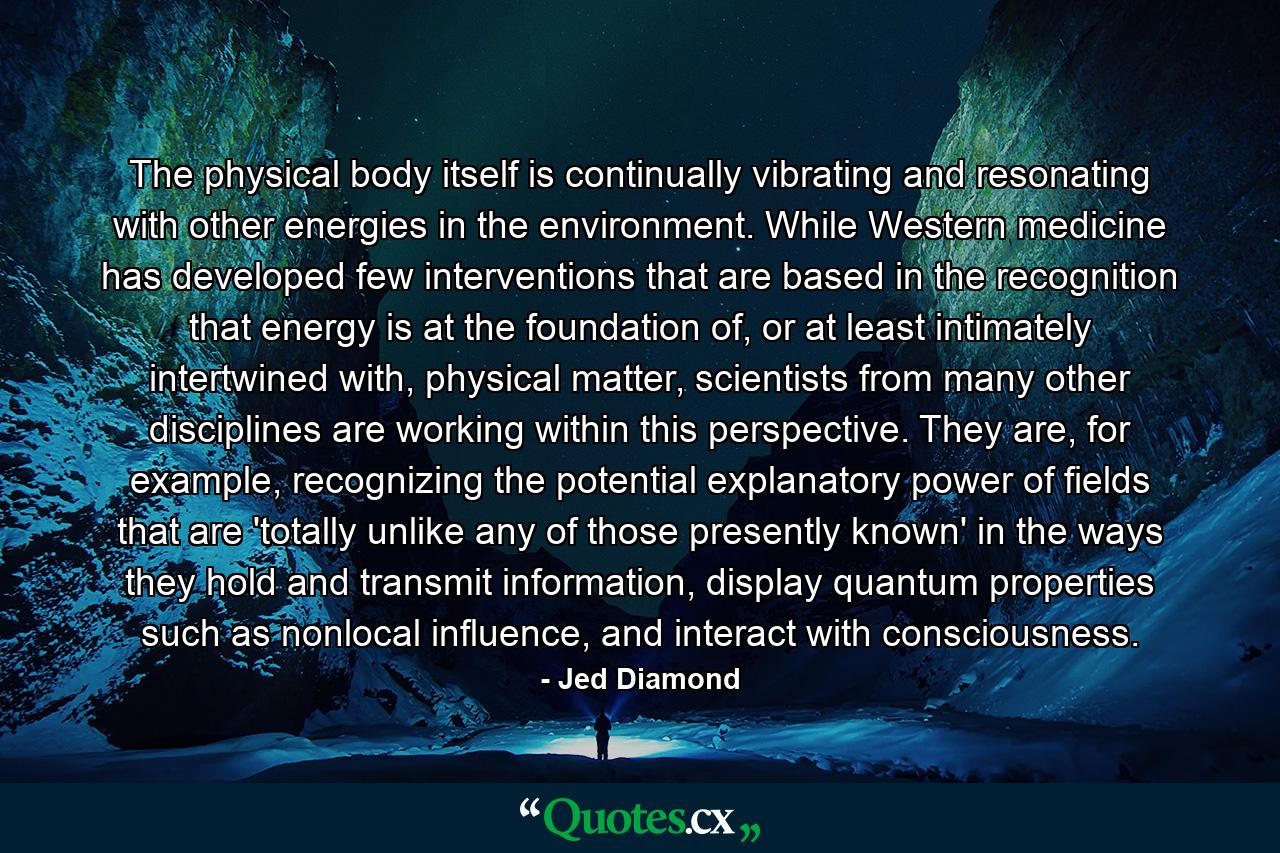 The physical body itself is continually vibrating and resonating with other energies in the environment. While Western medicine has developed few interventions that are based in the recognition that energy is at the foundation of, or at least intimately intertwined with, physical matter, scientists from many other disciplines are working within this perspective. They are, for example, recognizing the potential explanatory power of fields that are 'totally unlike any of those presently known' in the ways they hold and transmit information, display quantum properties such as nonlocal influence, and interact with consciousness. - Quote by Jed Diamond