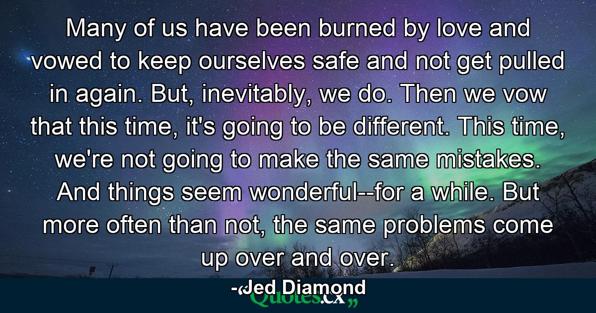 Many of us have been burned by love and vowed to keep ourselves safe and not get pulled in again. But, inevitably, we do. Then we vow that this time, it's going to be different. This time, we're not going to make the same mistakes. And things seem wonderful--for a while. But more often than not, the same problems come up over and over. - Quote by Jed Diamond