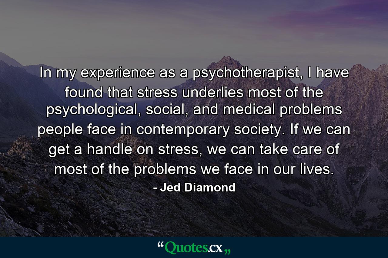 In my experience as a psychotherapist, I have found that stress underlies most of the psychological, social, and medical problems people face in contemporary society. If we can get a handle on stress, we can take care of most of the problems we face in our lives. - Quote by Jed Diamond