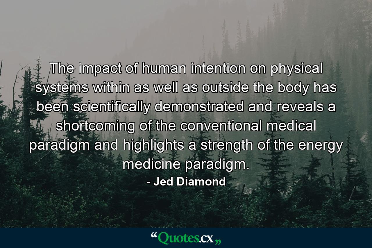 The impact of human intention on physical systems within as well as outside the body has been scientifically demonstrated and reveals a shortcoming of the conventional medical paradigm and highlights a strength of the energy medicine paradigm. - Quote by Jed Diamond