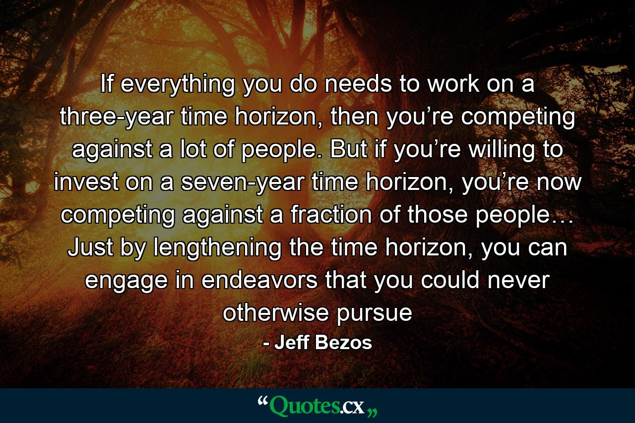 If everything you do needs to work on a three-year time horizon, then you’re competing against a lot of people. But if you’re willing to invest on a seven-year time horizon, you’re now competing against a fraction of those people… Just by lengthening the time horizon, you can engage in endeavors that you could never otherwise pursue - Quote by Jeff Bezos