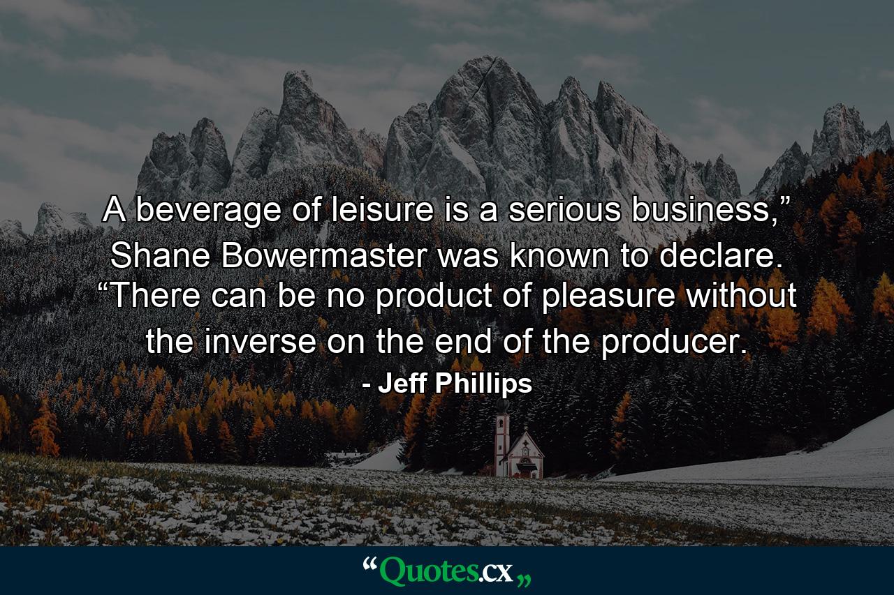 A beverage of leisure is a serious business,” Shane Bowermaster was known to declare. “There can be no product of pleasure without the inverse on the end of the producer. - Quote by Jeff Phillips