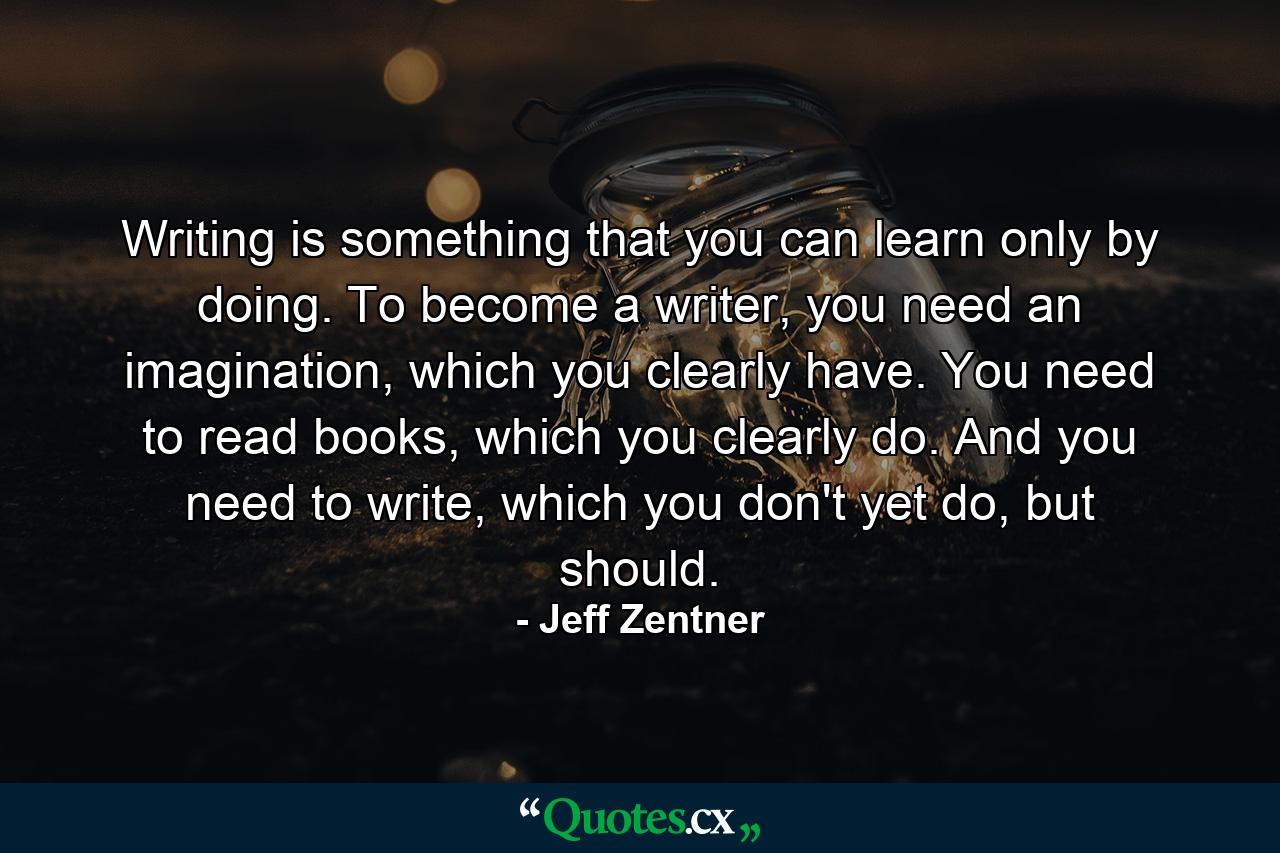 Writing is something that you can learn only by doing. To become a writer, you need an imagination, which you clearly have. You need to read books, which you clearly do. And you need to write, which you don't yet do, but should. - Quote by Jeff Zentner