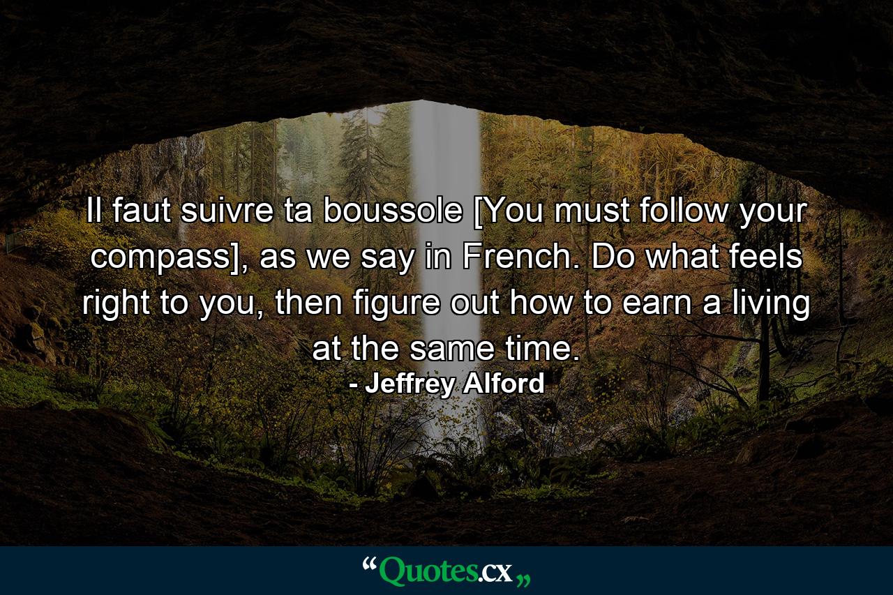 Il faut suivre ta boussole [You must follow your compass], as we say in French. Do what feels right to you, then figure out how to earn a living at the same time. - Quote by Jeffrey Alford