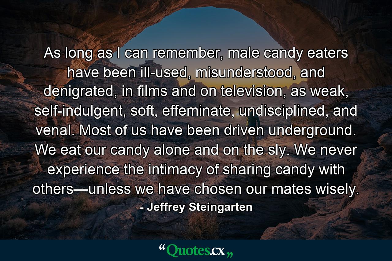 As long as I can remember, male candy eaters have been ill-used, misunderstood, and denigrated, in films and on television, as weak, self-indulgent, soft, effeminate, undisciplined, and venal. Most of us have been driven underground. We eat our candy alone and on the sly. We never experience the intimacy of sharing candy with others—unless we have chosen our mates wisely. - Quote by Jeffrey Steingarten