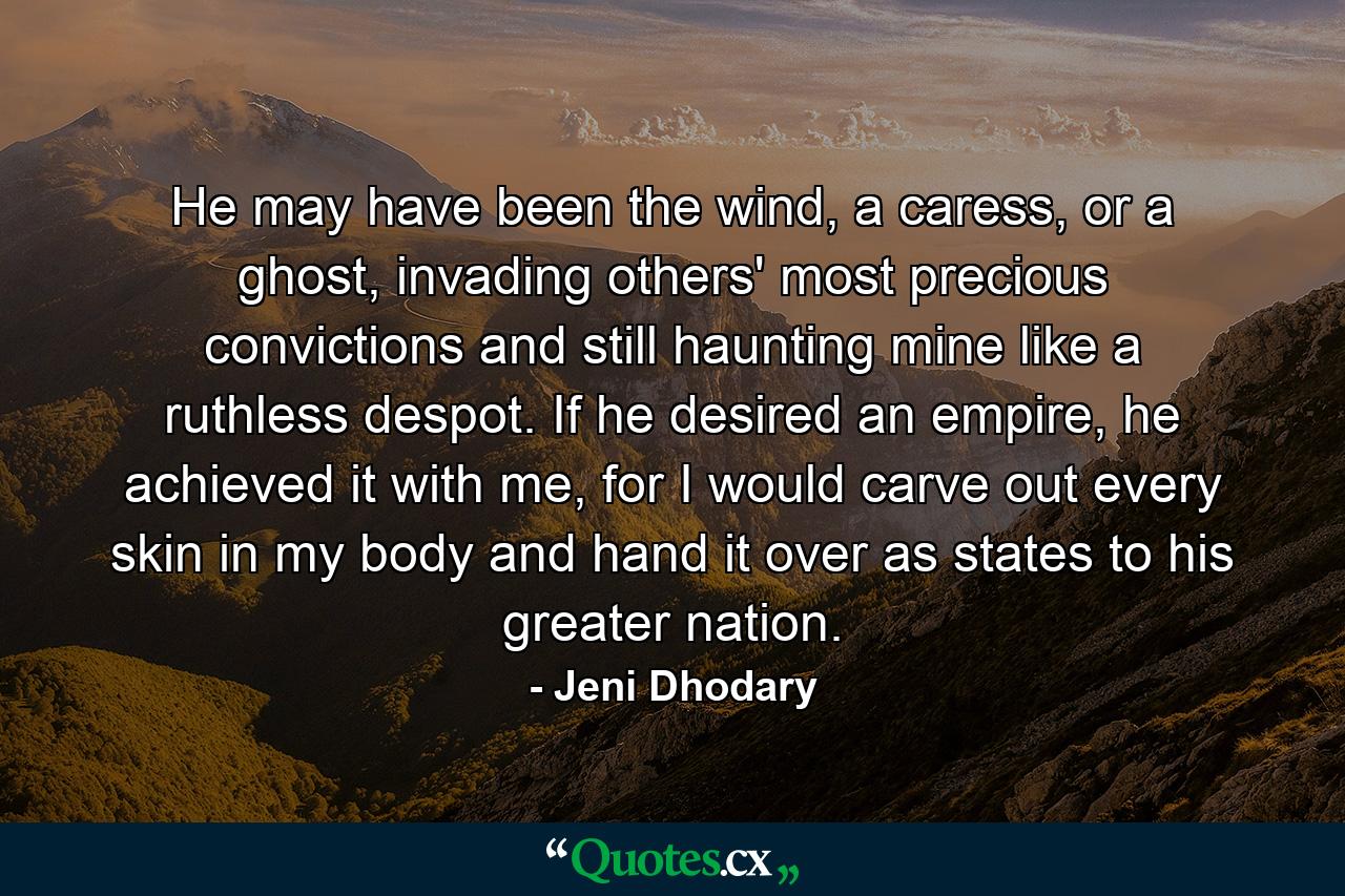 He may have been the wind, a caress, or a ghost, invading others' most precious convictions and still haunting mine like a ruthless despot. If he desired an empire, he achieved it with me, for I would carve out every skin in my body and hand it over as states to his greater nation. - Quote by Jeni Dhodary