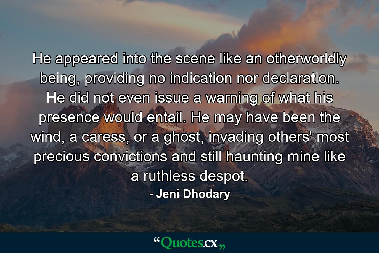 He appeared into the scene like an otherworldly being, providing no indication nor declaration. He did not even issue a warning of what his presence would entail. He may have been the wind, a caress, or a ghost, invading others' most precious convictions and still haunting mine like a ruthless despot. - Quote by Jeni Dhodary