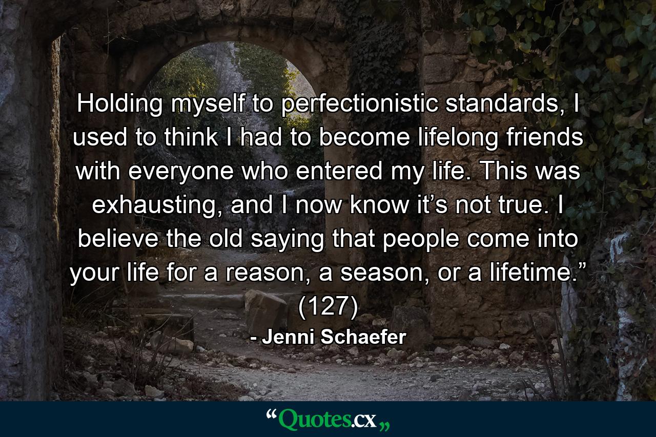 Holding myself to perfectionistic standards, I used to think I had to become lifelong friends with everyone who entered my life. This was exhausting, and I now know it’s not true. I believe the old saying that people come into your life for a reason, a season, or a lifetime.” (127) - Quote by Jenni Schaefer