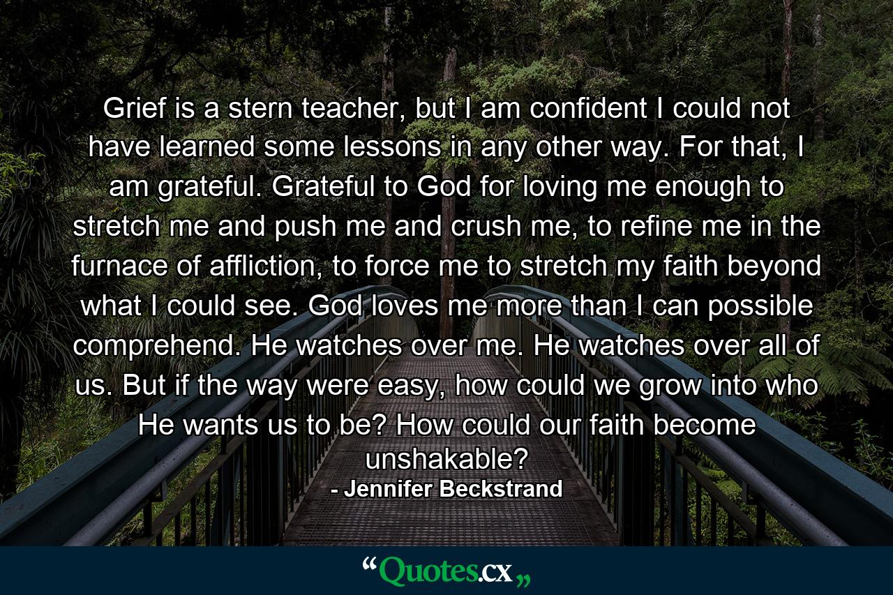 Grief is a stern teacher, but I am confident I could not have learned some lessons in any other way. For that, I am grateful. Grateful to God for loving me enough to stretch me and push me and crush me, to refine me in the furnace of affliction, to force me to stretch my faith beyond what I could see. God loves me more than I can possible comprehend. He watches over me. He watches over all of us. But if the way were easy, how could we grow into who He wants us to be? How could our faith become unshakable? - Quote by Jennifer Beckstrand