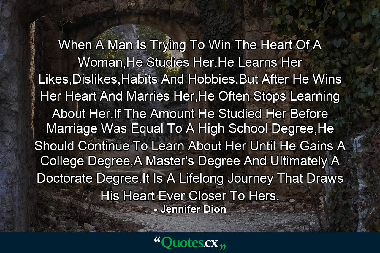 When A Man Is Trying To Win The Heart Of A Woman,He Studies Her.He Learns Her Likes,Dislikes,Habits And Hobbies.But After He Wins Her Heart And Marries Her,He Often Stops Learning About Her.If The Amount He Studied Her Before Marriage Was Equal To A High School Degree,He Should Continue To Learn About Her Until He Gains A College Degree,A Master's Degree And Ultimately A Doctorate Degree.It Is A Lifelong Journey That Draws His Heart Ever Closer To Hers. - Quote by Jennifer Dion