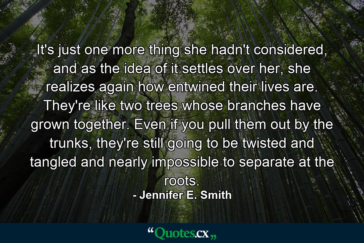 It's just one more thing she hadn't considered, and as the idea of it settles over her, she realizes again how entwined their lives are. They're like two trees whose branches have grown together. Even if you pull them out by the trunks, they're still going to be twisted and tangled and nearly impossible to separate at the roots. - Quote by Jennifer E. Smith