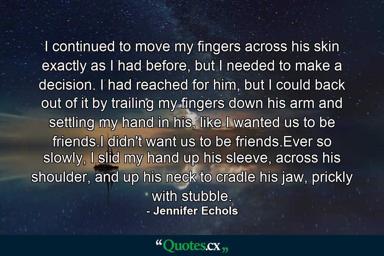 I continued to move my fingers across his skin exactly as I had before, but I needed to make a decision. I had reached for him, but I could back out of it by trailing my fingers down his arm and settling my hand in his, like I wanted us to be friends.I didn't want us to be friends.Ever so slowly, I slid my hand up his sleeve, across his shoulder, and up his neck to cradle his jaw, prickly with stubble. - Quote by Jennifer Echols