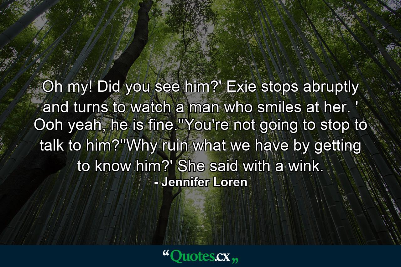 Oh my! Did you see him?' Exie stops abruptly and turns to watch a man who smiles at her. ' Ooh yeah, he is fine.''You're not going to stop to talk to him?''Why ruin what we have by getting to know him?' She said with a wink. - Quote by Jennifer Loren