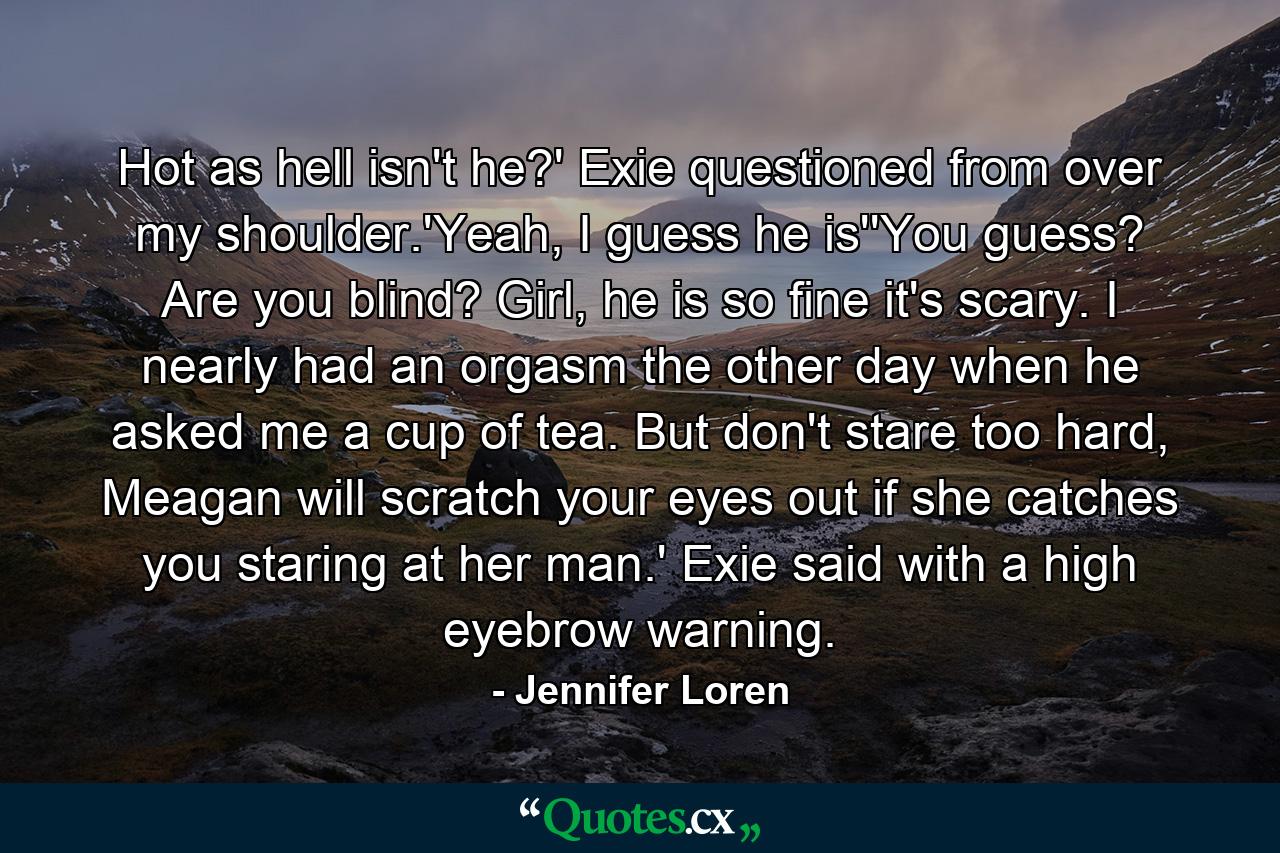 Hot as hell isn't he?' Exie questioned from over my shoulder.'Yeah, I guess he is''You guess? Are you blind? Girl, he is so fine it's scary. I nearly had an orgasm the other day when he asked me a cup of tea. But don't stare too hard, Meagan will scratch your eyes out if she catches you staring at her man.' Exie said with a high eyebrow warning. - Quote by Jennifer Loren