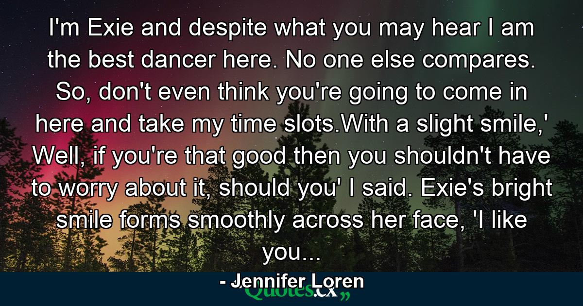 I'm Exie and despite what you may hear I am the best dancer here. No one else compares. So, don't even think you're going to come in here and take my time slots.With a slight smile,' Well, if you're that good then you shouldn't have to worry about it, should you' I said. Exie's bright smile forms smoothly across her face, 'I like you... - Quote by Jennifer Loren