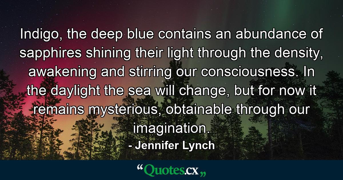 Indigo, the deep blue contains an abundance of sapphires shining their light through the density, awakening and stirring our consciousness. In the daylight the sea will change, but for now it remains mysterious, obtainable through our imagination. - Quote by Jennifer Lynch