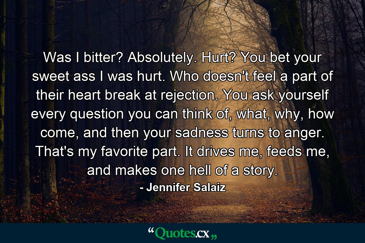 Was I bitter? Absolutely. Hurt? You bet your sweet ass I was hurt. Who doesn't feel a part of their heart break at rejection. You ask yourself every question you can think of, what, why, how come, and then your sadness turns to anger. That's my favorite part. It drives me, feeds me, and makes one hell of a story. - Quote by Jennifer Salaiz