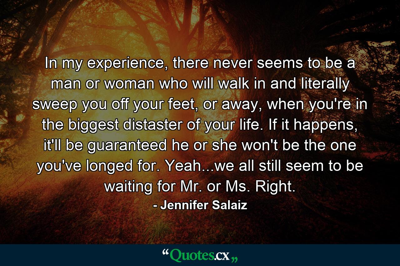 In my experience, there never seems to be a man or woman who will walk in and literally sweep you off your feet, or away, when you're in the biggest distaster of your life. If it happens, it'll be guaranteed he or she won't be the one you've longed for. Yeah...we all still seem to be waiting for Mr. or Ms. Right. - Quote by Jennifer Salaiz