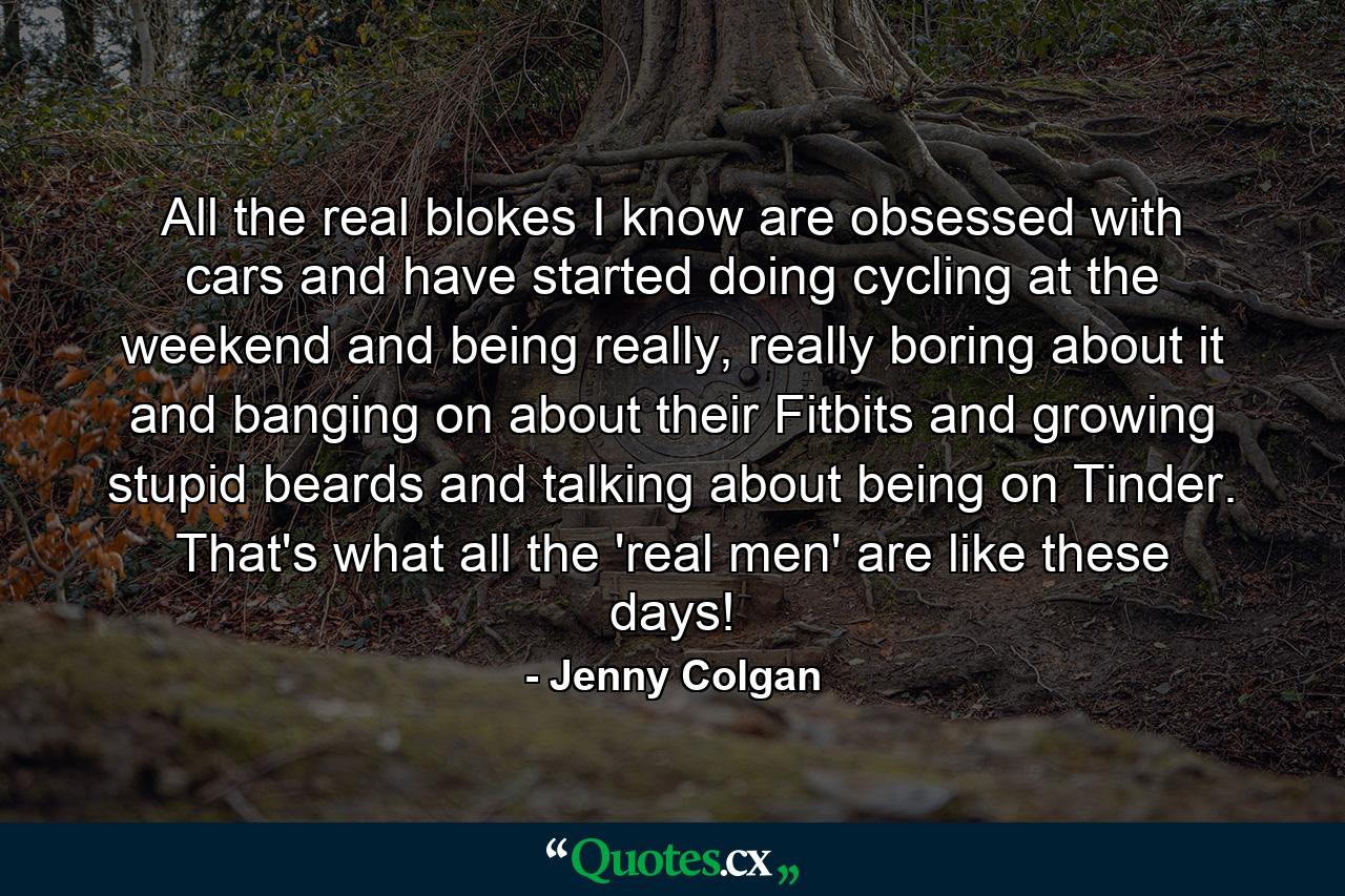 All the real blokes I know are obsessed with cars and have started doing cycling at the weekend and being really, really boring about it and banging on about their Fitbits and growing stupid beards and talking about being on Tinder. That's what all the 'real men' are like these days! - Quote by Jenny Colgan