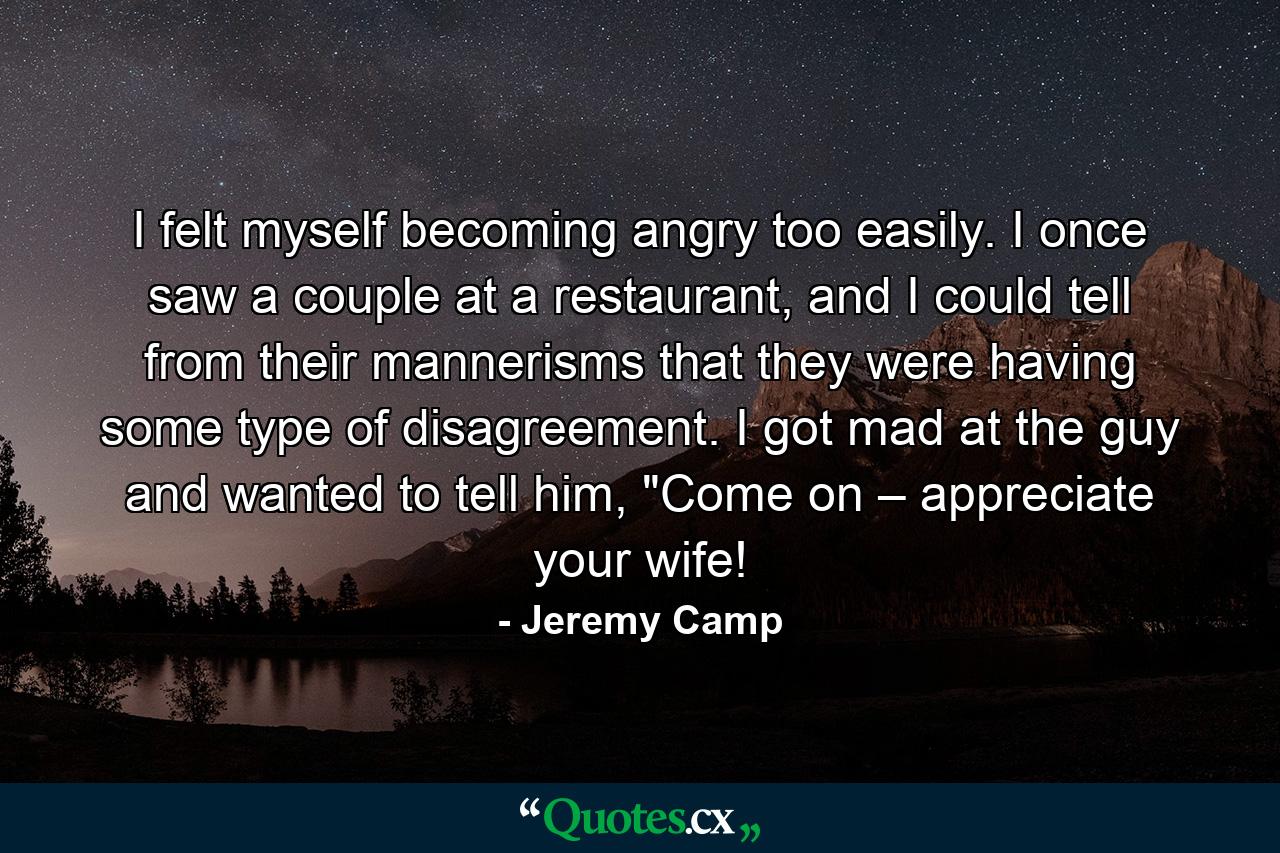 I felt myself becoming angry too easily. I once saw a couple at a restaurant, and I could tell from their mannerisms that they were having some type of disagreement. I got mad at the guy and wanted to tell him, 