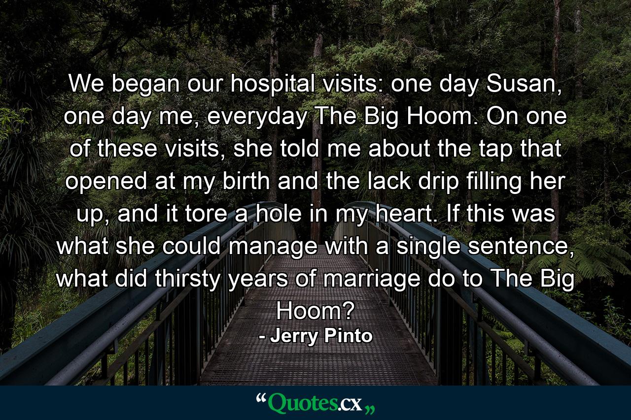 We began our hospital visits: one day Susan, one day me, everyday The Big Hoom. On one of these visits, she told me about the tap that opened at my birth and the lack drip filling her up, and it tore a hole in my heart. If this was what she could manage with a single sentence, what did thirsty years of marriage do to The Big Hoom? - Quote by Jerry Pinto