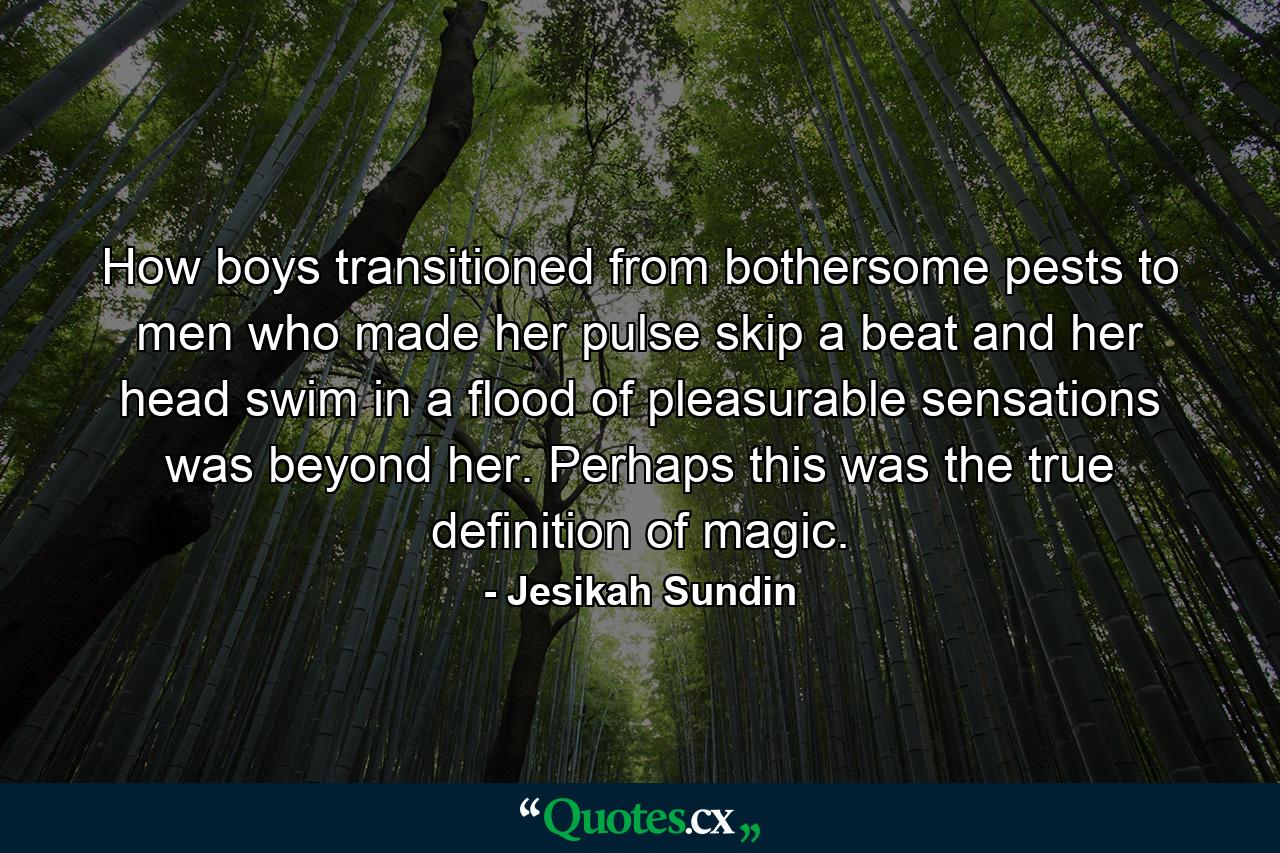 How boys transitioned from bothersome pests to men who made her pulse skip a beat and her head swim in a flood of pleasurable sensations was beyond her. Perhaps this was the true definition of magic. - Quote by Jesikah Sundin