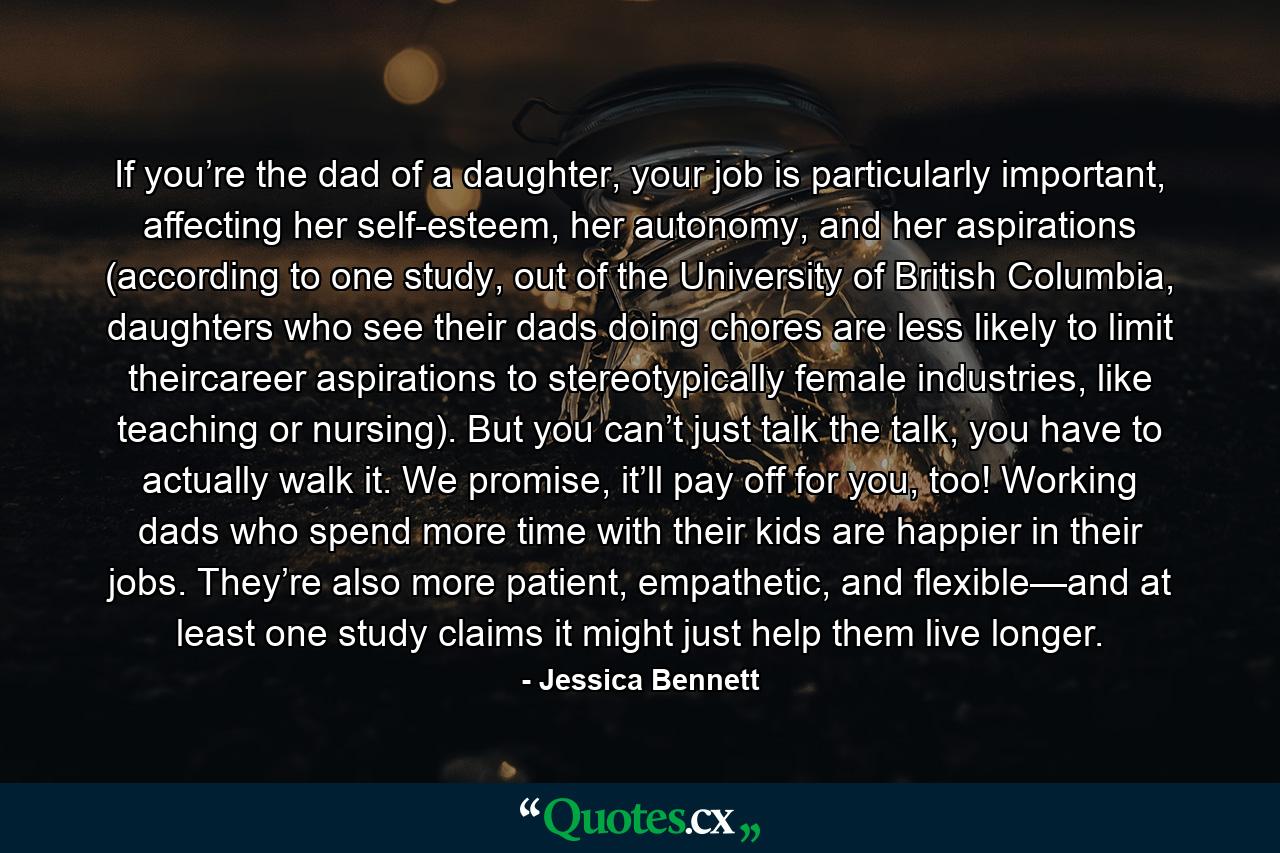 If you’re the dad of a daughter, your job is particularly important, affecting her self-esteem, her autonomy, and her aspirations (according to one study, out of the University of British Columbia, daughters who see their dads doing chores are less likely to limit theircareer aspirations to stereotypically female industries, like teaching or nursing). But you can’t just talk the talk, you have to actually walk it. We promise, it’ll pay off for you, too! Working dads who spend more time with their kids are happier in their jobs. They’re also more patient, empathetic, and flexible—and at least one study claims it might just help them live longer. - Quote by Jessica Bennett