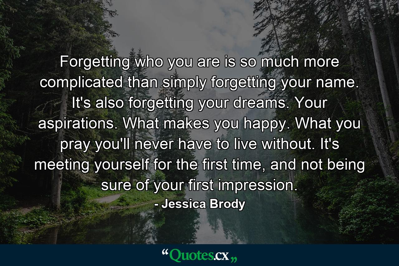 Forgetting who you are is so much more complicated than simply forgetting your name. It's also forgetting your dreams. Your aspirations. What makes you happy. What you pray you'll never have to live without. It's meeting yourself for the first time, and not being sure of your first impression. - Quote by Jessica Brody