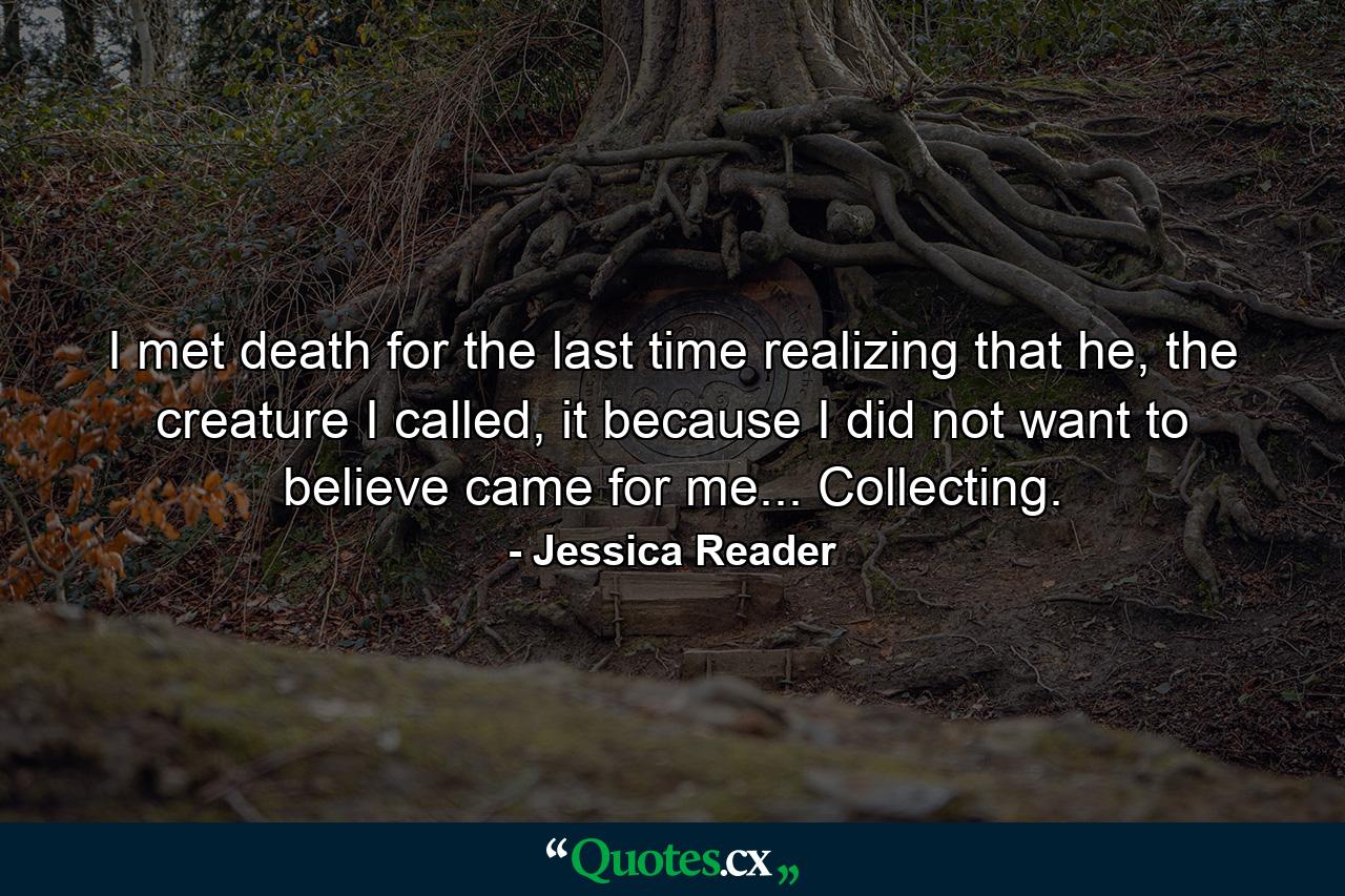 I met death for the last time realizing that he, the creature I called, it because I did not want to believe came for me... Collecting. - Quote by Jessica Reader