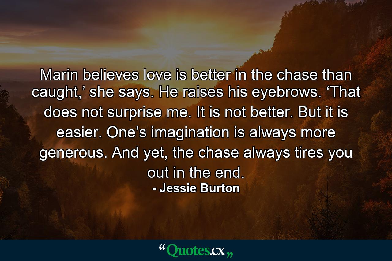 Marin believes love is better in the chase than caught,’ she says. He raises his eyebrows. ‘That does not surprise me. It is not better. But it is easier. One’s imagination is always more generous. And yet, the chase always tires you out in the end. - Quote by Jessie Burton