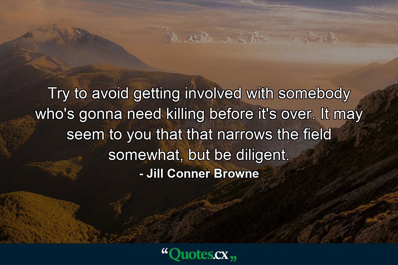 Try to avoid getting involved with somebody who's gonna need killing before it's over. It may seem to you that that narrows the field somewhat, but be diligent. - Quote by Jill Conner Browne