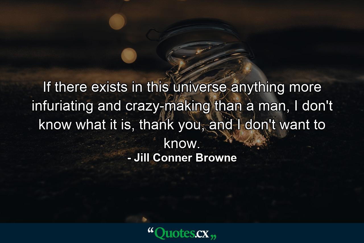 If there exists in this universe anything more infuriating and crazy-making than a man, I don't know what it is, thank you, and I don't want to know. - Quote by Jill Conner Browne