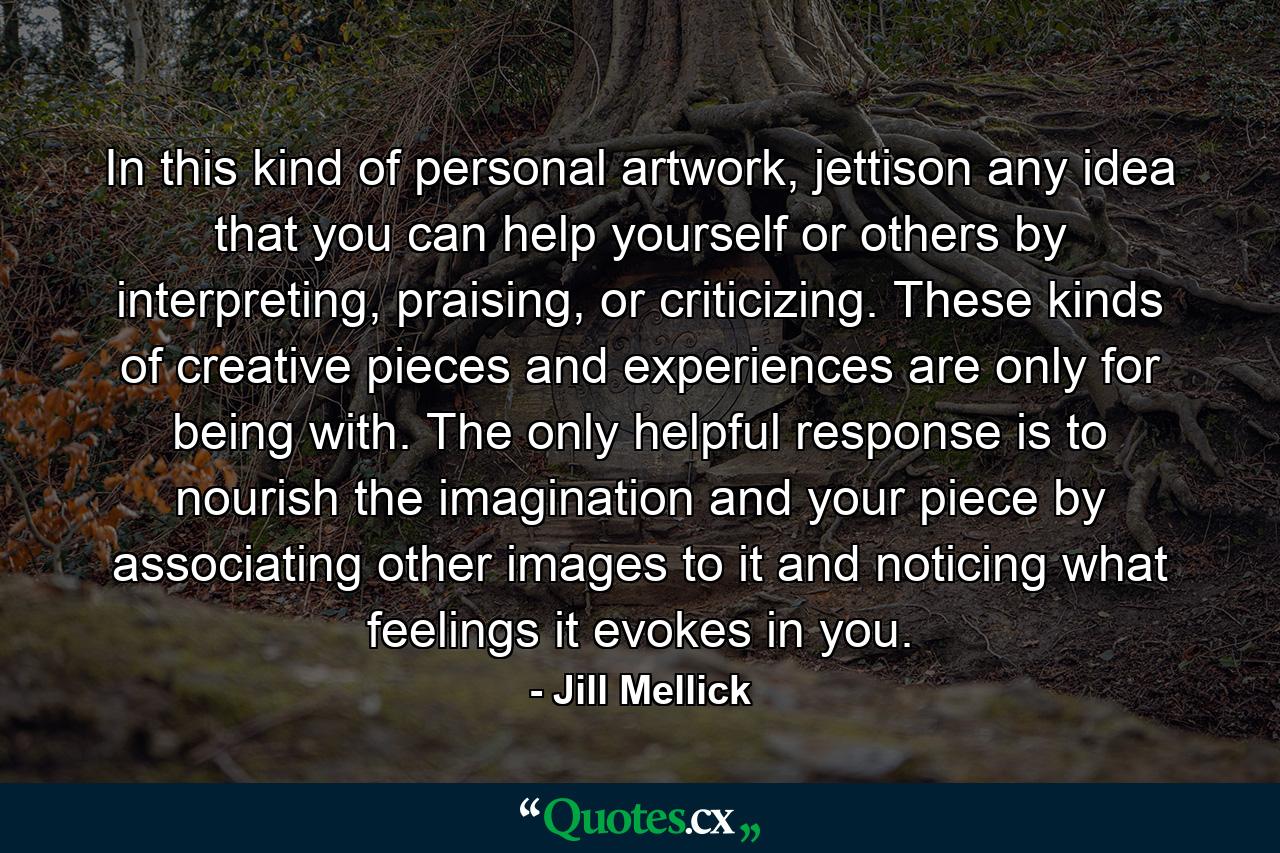 In this kind of personal artwork, jettison any idea that you can help yourself or others by interpreting, praising, or criticizing. These kinds of creative pieces and experiences are only for being with. The only helpful response is to nourish the imagination and your piece by associating other images to it and noticing what feelings it evokes in you. - Quote by Jill Mellick