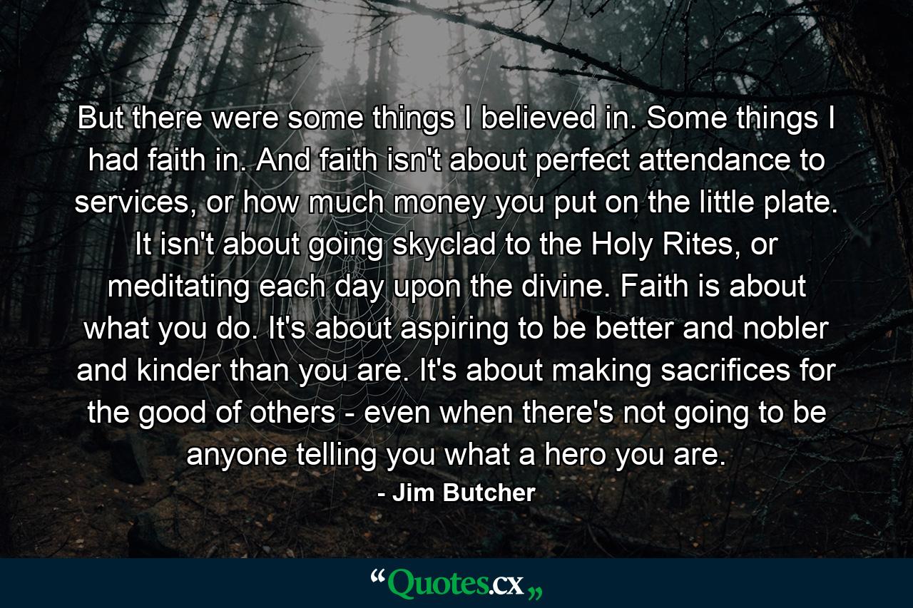 But there were some things I believed in. Some things I had faith in. And faith isn't about perfect attendance to services, or how much money you put on the little plate. It isn't about going skyclad to the Holy Rites, or meditating each day upon the divine. Faith is about what you do. It's about aspiring to be better and nobler and kinder than you are. It's about making sacrifices for the good of others - even when there's not going to be anyone telling you what a hero you are. - Quote by Jim Butcher