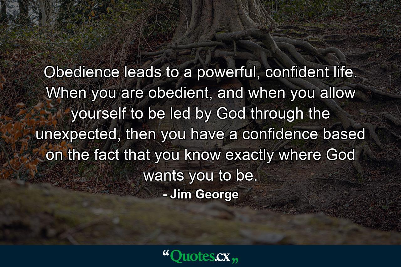 Obedience leads to a powerful, confident life. When you are obedient, and when you allow yourself to be led by God through the unexpected, then you have a confidence based on the fact that you know exactly where God wants you to be. - Quote by Jim George