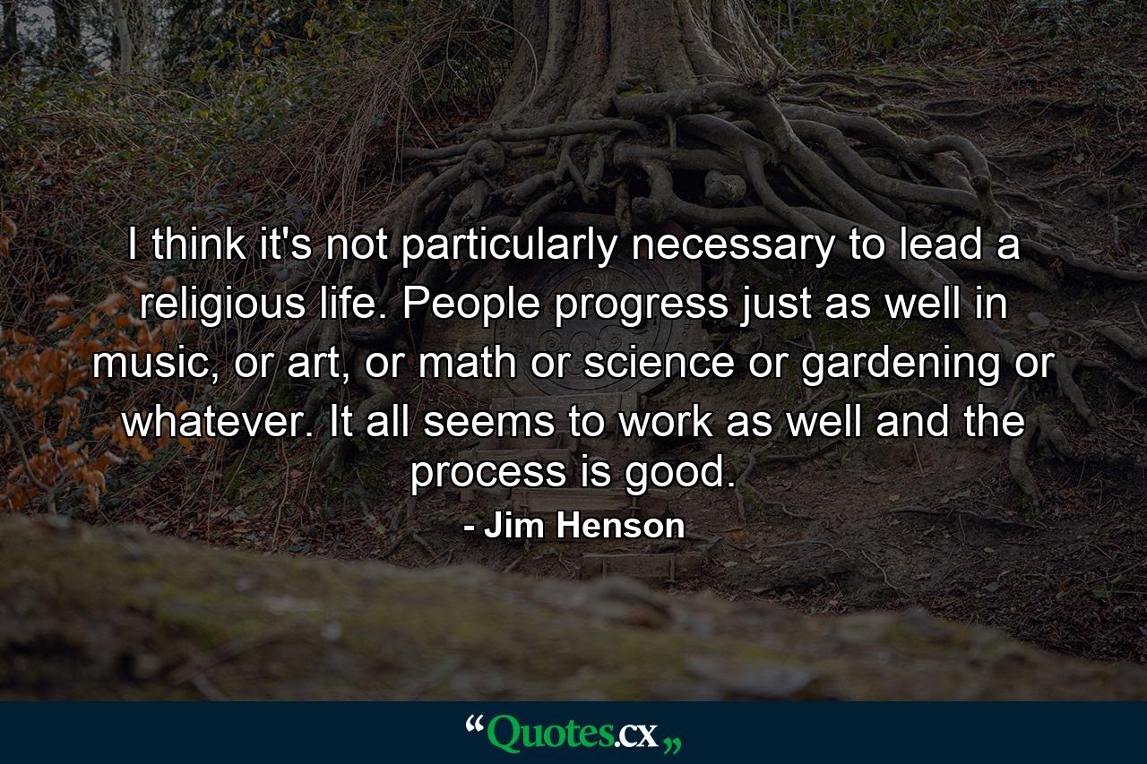 I think it's not particularly necessary to lead a religious life. People progress just as well in music, or art, or math or science or gardening or whatever. It all seems to work as well and the process is good. - Quote by Jim Henson