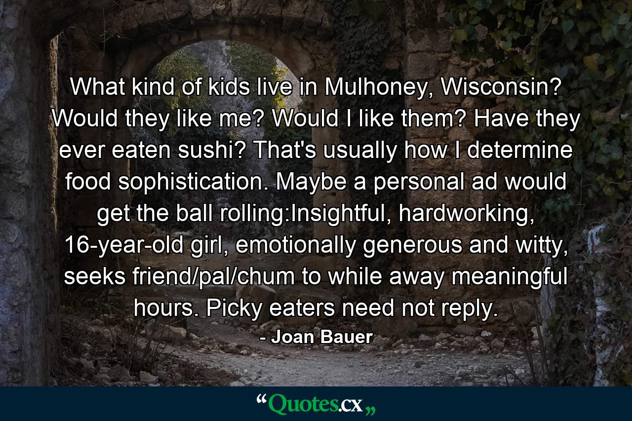 What kind of kids live in Mulhoney, Wisconsin? Would they like me? Would I like them? Have they ever eaten sushi? That's usually how I determine food sophistication. Maybe a personal ad would get the ball rolling:Insightful, hardworking, 16-year-old girl, emotionally generous and witty, seeks friend/pal/chum to while away meaningful hours. Picky eaters need not reply. - Quote by Joan Bauer