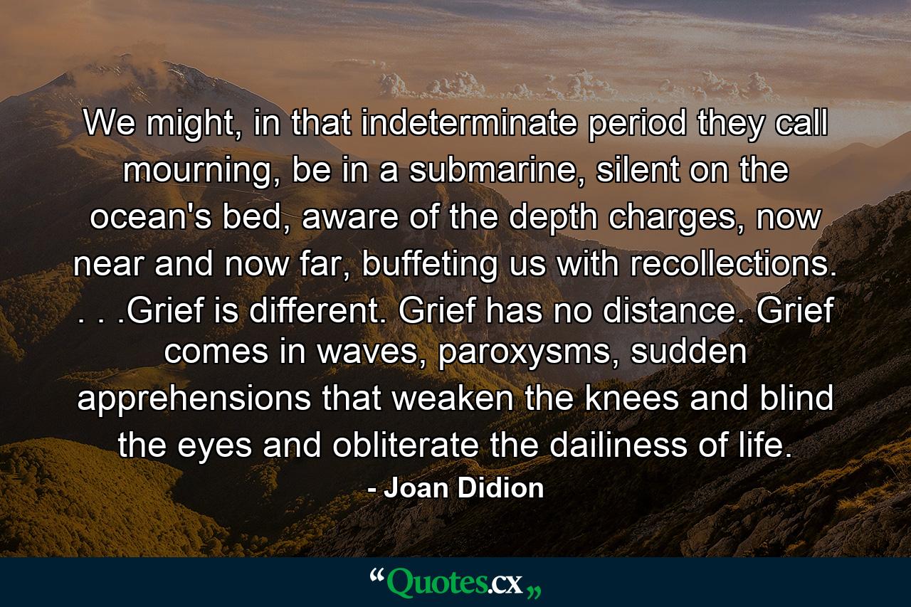 We might, in that indeterminate period they call mourning, be in a submarine, silent on the ocean's bed, aware of the depth charges, now near and now far, buffeting us with recollections. . . .Grief is different. Grief has no distance. Grief comes in waves, paroxysms, sudden apprehensions that weaken the knees and blind the eyes and obliterate the dailiness of life. - Quote by Joan Didion