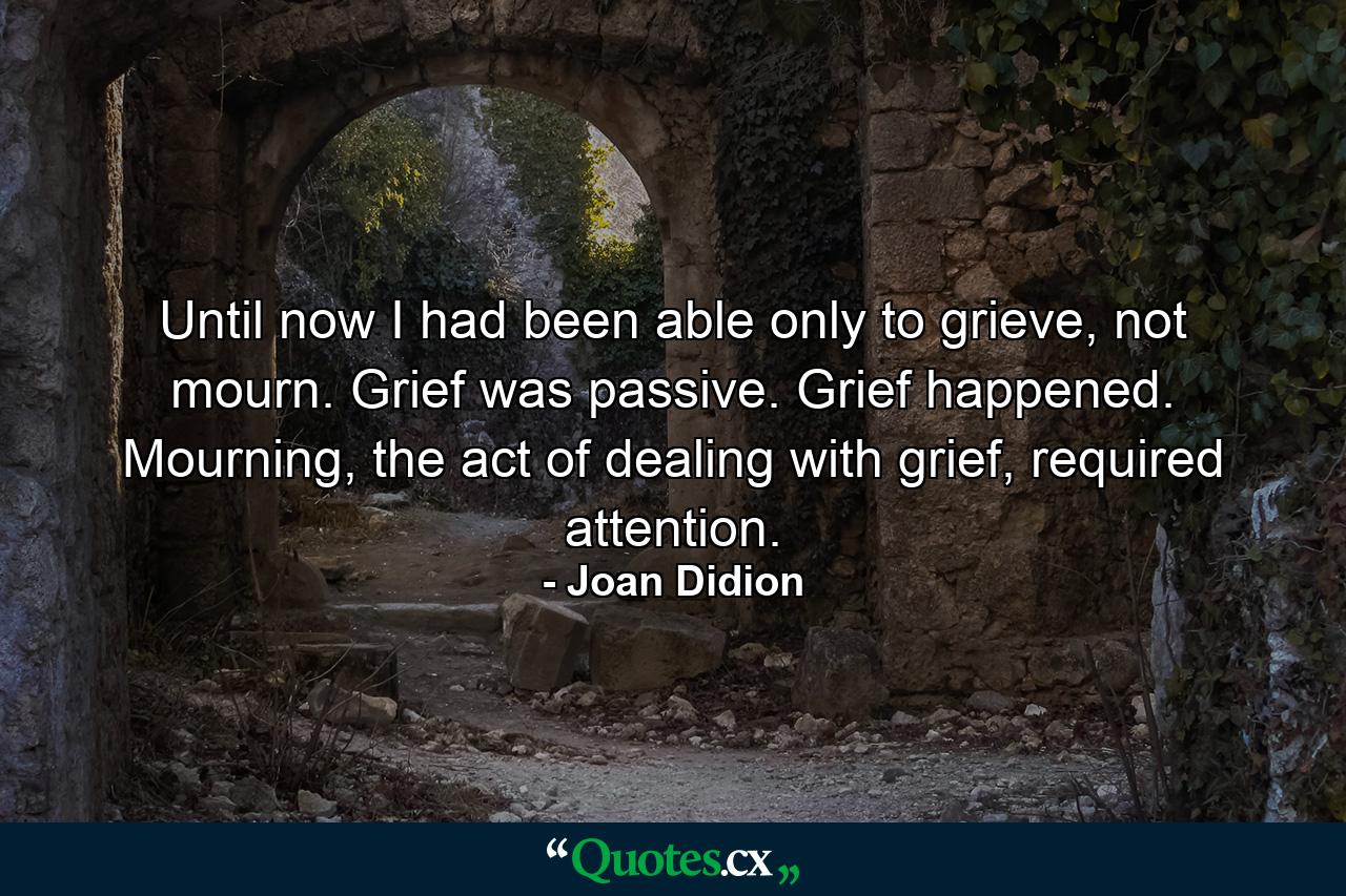 Until now I had been able only to grieve, not mourn. Grief was passive. Grief happened. Mourning, the act of dealing with grief, required attention. - Quote by Joan Didion