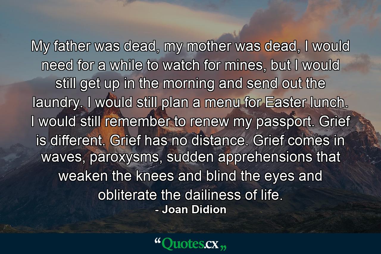 My father was dead, my mother was dead, I would need for a while to watch for mines, but I would still get up in the morning and send out the laundry. I would still plan a menu for Easter lunch. I would still remember to renew my passport. Grief is different. Grief has no distance. Grief comes in waves, paroxysms, sudden apprehensions that weaken the knees and blind the eyes and obliterate the dailiness of life. - Quote by Joan Didion