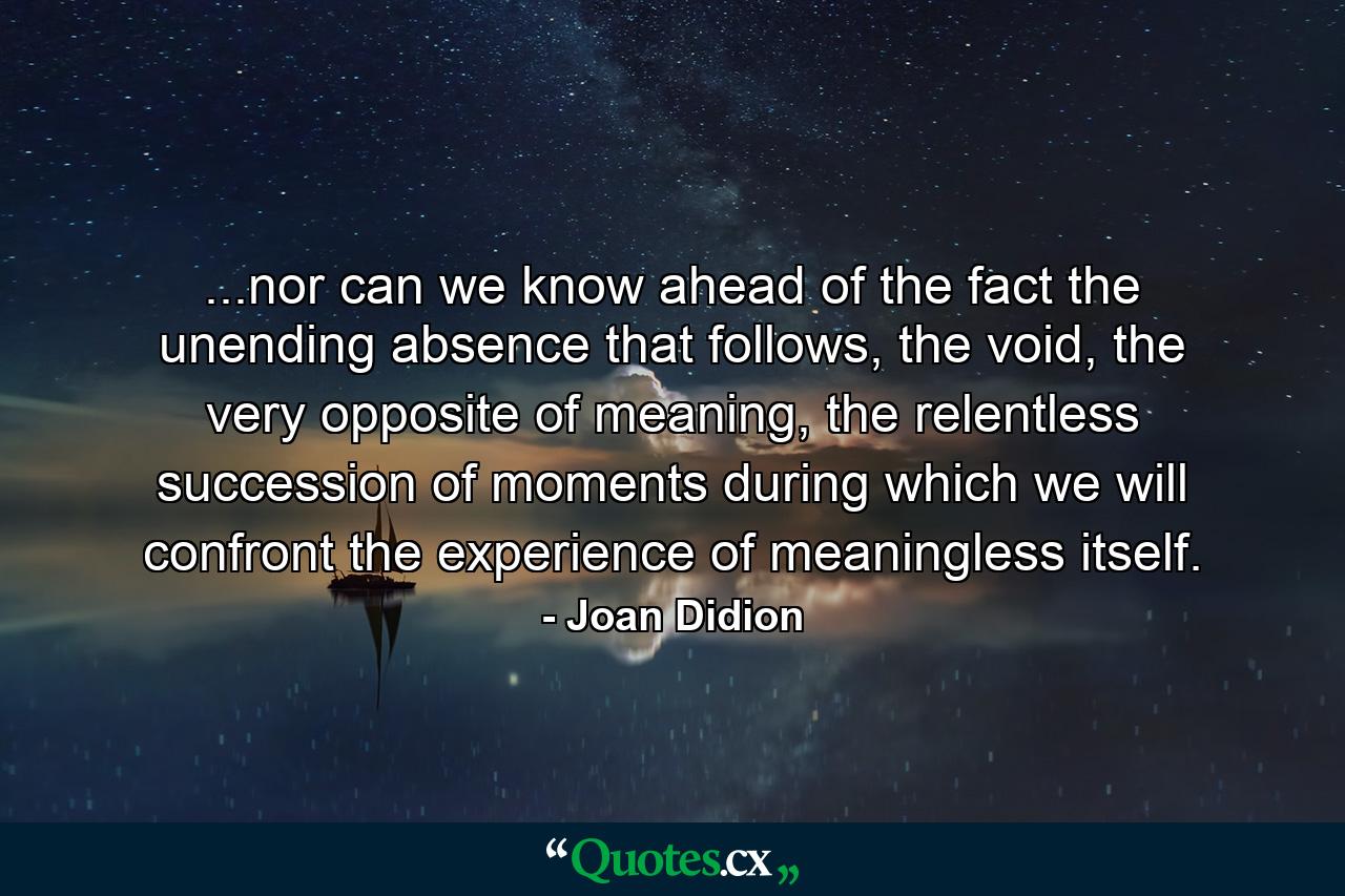 ...nor can we know ahead of the fact the unending absence that follows, the void, the very opposite of meaning, the relentless succession of moments during which we will confront the experience of meaningless itself. - Quote by Joan Didion