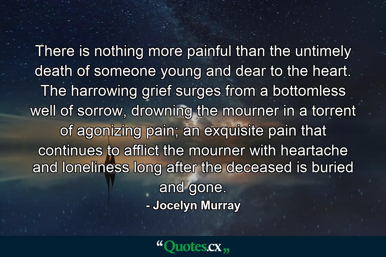 There is nothing more painful than the untimely death of someone young and dear to the heart. The harrowing grief surges from a bottomless well of sorrow, drowning the mourner in a torrent of agonizing pain; an exquisite pain that continues to afflict the mourner with heartache and loneliness long after the deceased is buried and gone. - Quote by Jocelyn Murray