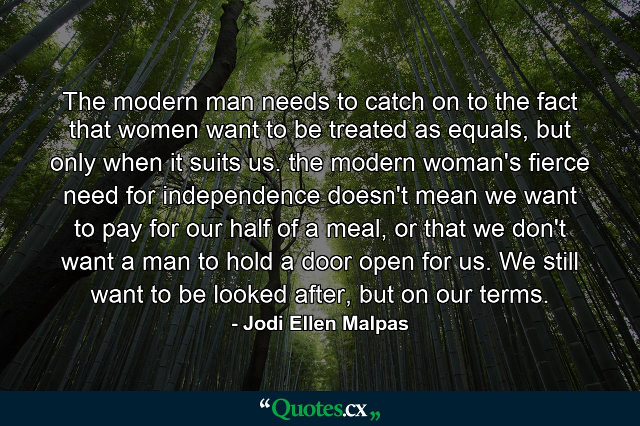 The modern man needs to catch on to the fact that women want to be treated as equals, but only when it suits us. the modern woman's fierce need for independence doesn't mean we want to pay for our half of a meal, or that we don't want a man to hold a door open for us. We still want to be looked after, but on our terms. - Quote by Jodi Ellen Malpas