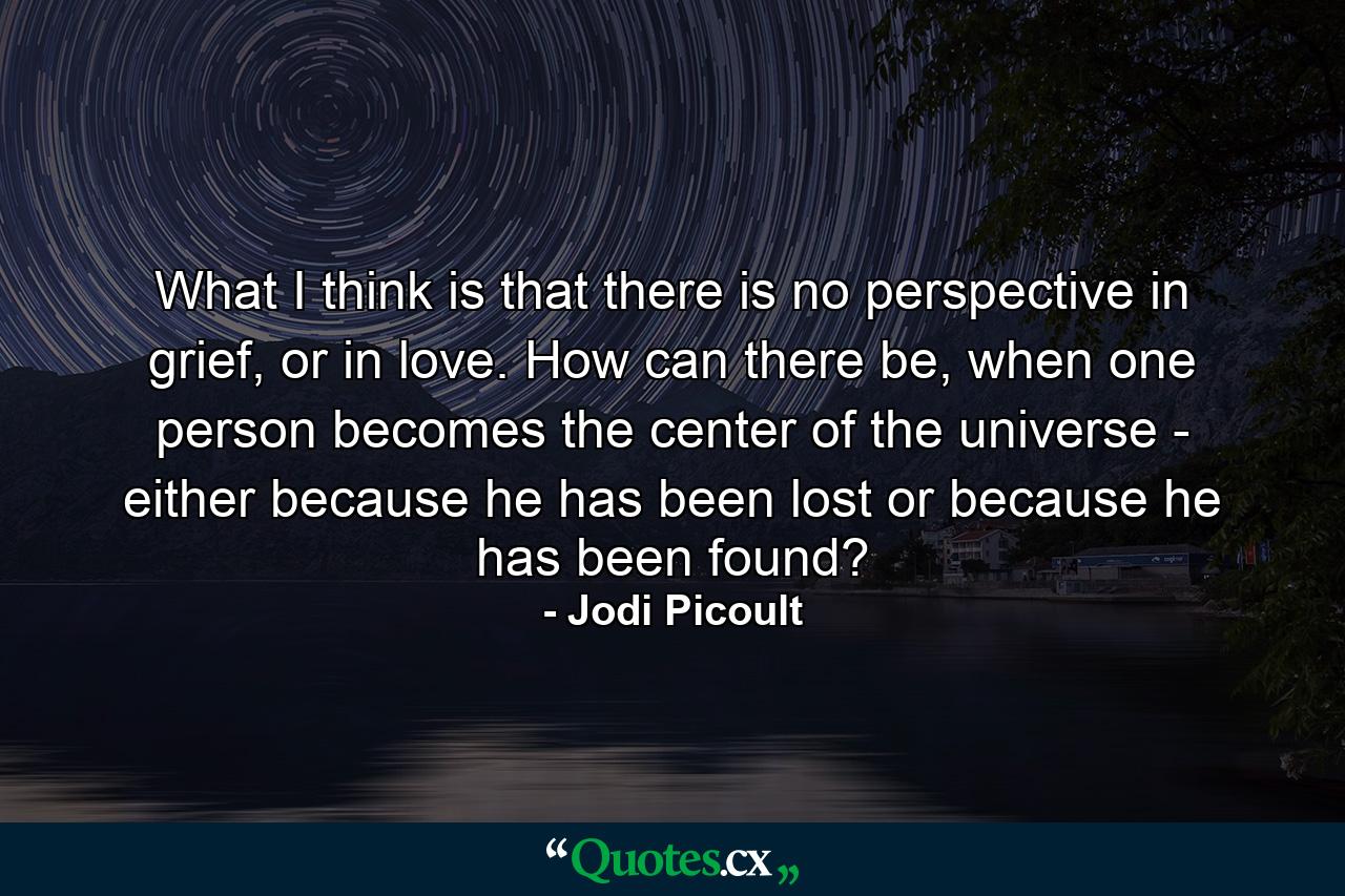 What I think is that there is no perspective in grief, or in love. How can there be, when one person becomes the center of the universe - either because he has been lost or because he has been found? - Quote by Jodi Picoult