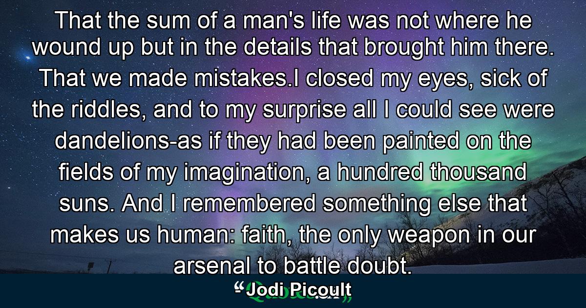 That the sum of a man's life was not where he wound up but in the details that brought him there. That we made mistakes.I closed my eyes, sick of the riddles, and to my surprise all I could see were dandelions-as if they had been painted on the fields of my imagination, a hundred thousand suns. And I remembered something else that makes us human: faith, the only weapon in our arsenal to battle doubt. - Quote by Jodi Picoult