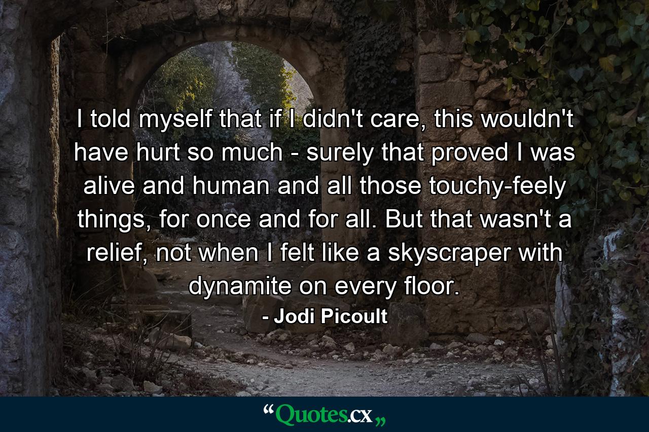 I told myself that if I didn't care, this wouldn't have hurt so much - surely that proved I was alive and human and all those touchy-feely things, for once and for all. But that wasn't a relief, not when I felt like a skyscraper with dynamite on every floor. - Quote by Jodi Picoult