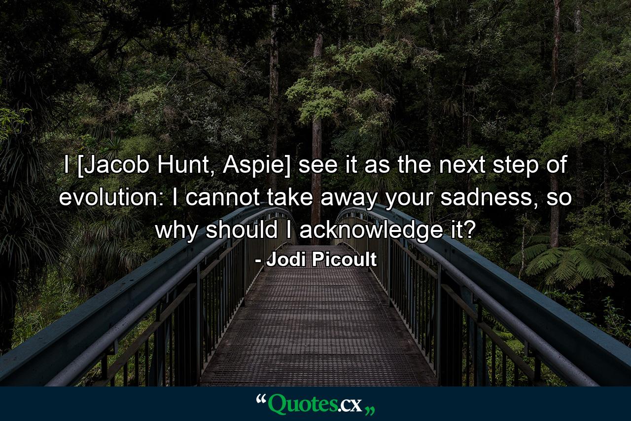 I [Jacob Hunt, Aspie] see it as the next step of evolution: I cannot take away your sadness, so why should I acknowledge it? - Quote by Jodi Picoult