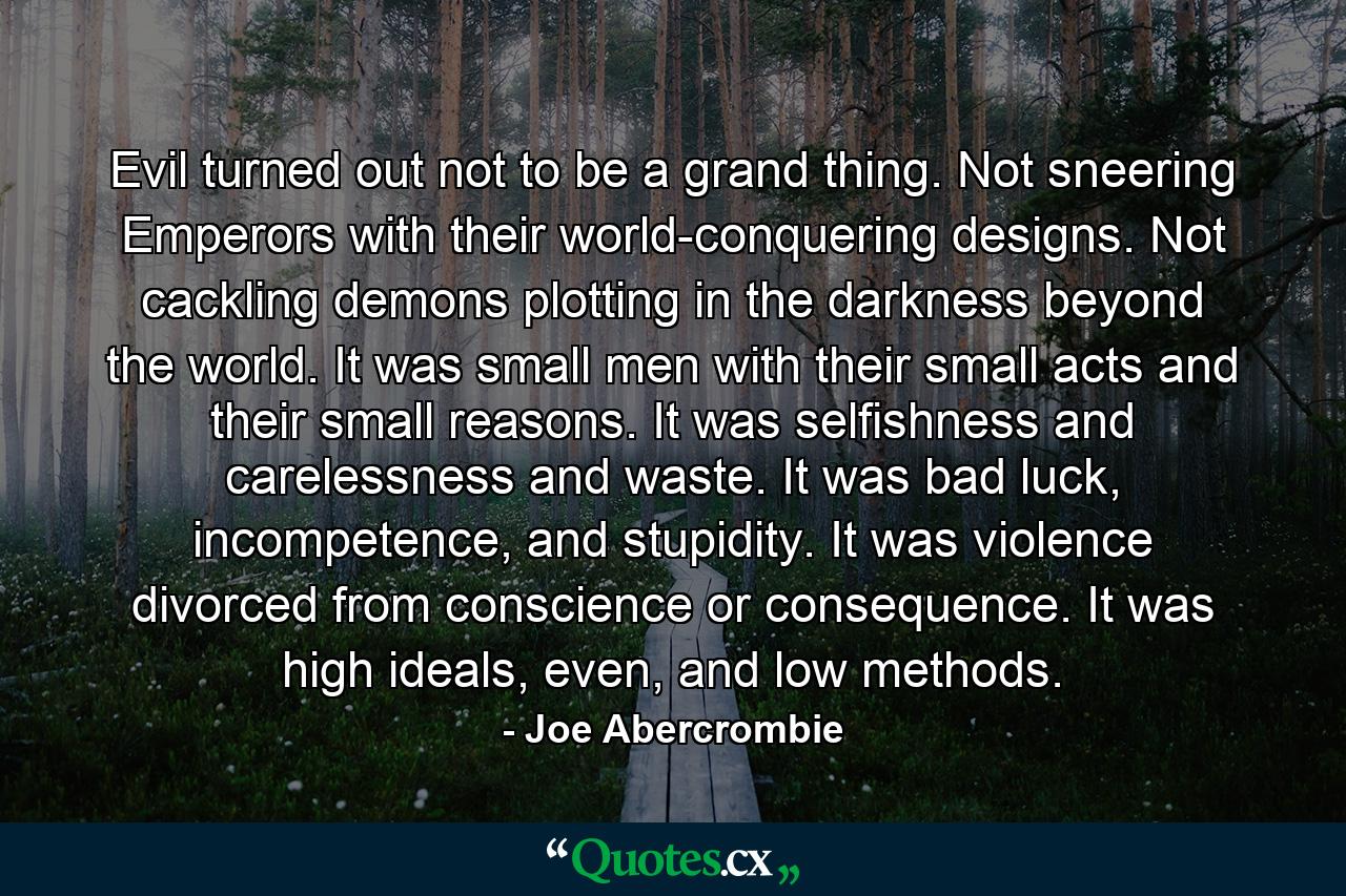 Evil turned out not to be a grand thing. Not sneering Emperors with their world-conquering designs. Not cackling demons plotting in the darkness beyond the world. It was small men with their small acts and their small reasons. It was selfishness and carelessness and waste. It was bad luck, incompetence, and stupidity. It was violence divorced from conscience or consequence. It was high ideals, even, and low methods. - Quote by Joe Abercrombie