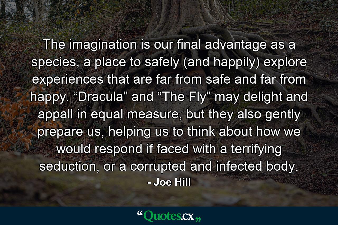 The imagination is our final advantage as a species, a place to safely (and happily) explore experiences that are far from safe and far from happy. “Dracula” and “The Fly” may delight and appall in equal measure, but they also gently prepare us, helping us to think about how we would respond if faced with a terrifying seduction, or a corrupted and infected body. - Quote by Joe Hill